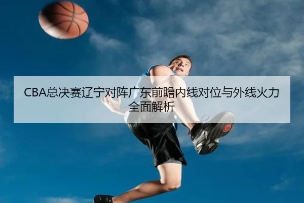 CBA总决赛辽宁对阵广东前瞻内线对位与外线火力全面解析